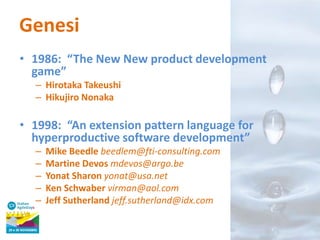 Genesi
• 1986: “The New New product development
game”
– Hirotaka Takeushi
– Hikujiro Nonaka

• 1998: “An extension pattern language for
hyperproductive software development”
–
–
–
–
–

Mike Beedle beedlem@fti-consulting.com
Martine Devos mdevos@argo.be
Yonat Sharon yonat@usa.net
Ken Schwaber virman@aol.com
Jeff Sutherland jeff.sutherland@idx.com

 