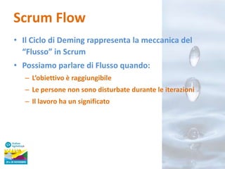 Scrum Flow
• Il Ciclo di Deming rappresenta la meccanica del
“Flusso” in Scrum

• Possiamo parlare di Flusso quando:
– L’obiettivo è raggiungibile
– Le persone non sono disturbate durante le iterazioni

– Il lavoro ha un significato

 