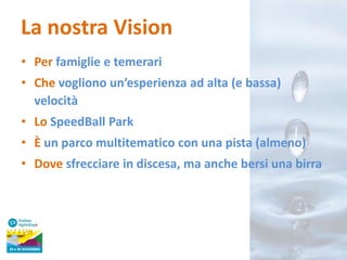 La nostra Vision
• Per famiglie e temerari
• Che vogliono un’esperienza ad alta (e bassa)
velocità
• Lo SpeedBall Park
• È un parco multitematico con una pista (almeno)

• Dove sfrecciare in discesa, ma anche bersi una birra

 