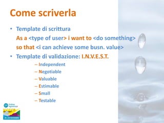 Come scriverla
• Template di scrittura
As a <type of user> i want to <do something>
so that <i can achieve some busn. value>
• Template di validazione: I.N.V.E.S.T.
– Independent
– Negotiable
– Valuable
– Estimable
– Small
– Testable

 