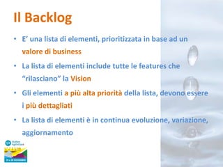Il Backlog
• E’ una lista di elementi, prioritizzata in base ad un
valore di business
• La lista di elementi include tutte le features che
“rilasciano” la Vision
• Gli elementi a più alta priorità della lista, devono essere
i più dettagliati
• La lista di elementi è in continua evoluzione, variazione,
aggiornamento

 