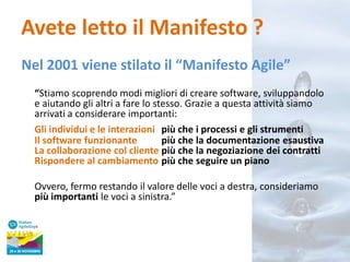 Avete letto il Manifesto ?
Nel 2001 viene stilato il “Manifesto Agile”
“Stiamo scoprendo modi migliori di creare software, sviluppandolo
e aiutando gli altri a fare lo stesso. Grazie a questa attività siamo
arrivati a considerare importanti:
Gli individui e le interazioni più che i processi e gli strumenti
Il software funzionante
più che la documentazione esaustiva
La collaborazione col cliente più che la negoziazione dei contratti
Rispondere al cambiamento più che seguire un piano

Ovvero, fermo restando il valore delle voci a destra, consideriamo
più importanti le voci a sinistra.”

 