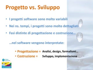 Progetto vs. Sviluppo
• I progetti software sono molto variabili
• Nei ns. tempi, i progetti sono molto dettagliati
• Fasi distinte di progettazione e costruzione…
…nel software vengono interpretate:

• Progettazione = Analisi, design, formalismi…
• Costruzione = Sviluppo, implementazione

 