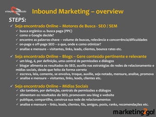 ATRAÇÃO / PERMISSÃO
                      Inbound Marketing – overview
   STEPS:
     Seja encontrado Online – Motores de Busca - SEO / SEM
          busca orgânica vs. busca paga (PPC)
          como o Google decide?
          encontre as palavras-chave – volume de buscas, relevância e concorrência/dificuldades
          on-page e off-page SEO – o que, onde e como otimizar?
          analise e mensure – visitantes, links, leads, clientes, bounce rates etc.

     Seja encontrado Online – Blogs – Gere conteúdo pertinente e relevante
          um blog, é, por definição, uma central de permissões e diálogos
          blogar alimenta os resultados do SEO, auxilia nas estratégias de redes de relacionamento e
         mídias sociais, desde que feito da forma correta
          escreva, leia, comente, se envolva, troque, auxilie, seja notado, mensure, analise, promova
          analise e mensure – visitantes, links, leads, clientes etc.

     Seja encontrado Online – Mídias Sociais
          são também, por definição, centrais de permissões e diálogos
          alimentam os resultados do SEO, promovem seu blog e website
          publique, compartilhe, construa sua rede de relacionamentos
          analise e mensure – links, leads, clientes, fãs, amigos, posts, ranks, recomendações etc.
 