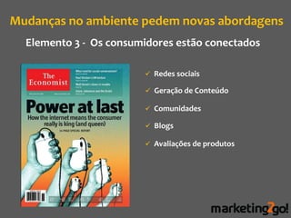 Mudanças no ambiente pedem novas abordagens
  Elemento 3 - Os consumidores estão conectados

                         Redes sociais

                         Geração de Conteúdo

                         Comunidades

                         Blogs

                         Avaliações de produtos
 