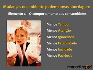 Mudanças no ambiente pedem novas abordagens
  Elemento 4 - O comportamento dos consumidores

                        Menos Tempo
                        Menos Atenção
                        Menos Ignorância
                        Menos Estabilidade
                        Menos Lealdade
                        Menos Paciência
 