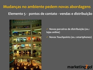Mudanças no ambiente pedem novas abordagens
  Elemento 5 - pontos de contato - vendas e distribuição



                           Novos parceiros de distribuição (ex.:
                          lojas online)
                           Novos Touchpoints (ex.: smartphones)
 