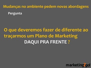 Mudanças no ambiente pedem novas abordagens
  Pergunta



O que deveremos fazer de diferente ao
traçarmos um Plano de Marketing
        DAQUI PRA FRENTE ?
 