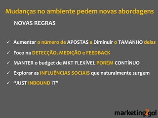 Mudanças no ambiente pedem novas abordagens
  NOVAS REGRAS


 Aumentar o número de APOSTAS e Diminuir o TAMANHO delas

 Foco na DETECÇÃO, MEDIÇÃO e FEEDBACK

 MANTER o budget de MKT FLEXÍVEL PORÉM CONTÍNUO

 Explorar as INFLUÊNCIAS SOCIAIS que naturalmente surgem

 “JUST INBOUND IT”
 