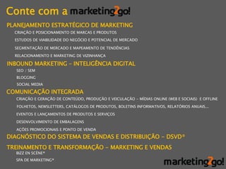 Conte com a
PLANEJAMENTO ESTRATÉGICO DE MARKETING
  CRIAÇÃO E POSICIONAMENTO DE MARCAS E PRODUTOS
  ESTUDOS DE VIABILIDADE DO NEGÓCIO E POTENCIAL DE MERCADO

  SEGMENTAÇÃO DE MERCADO E MAPEAMENTO DE TENDÊNCIAS

  RELACIONAMENTO E MARKETING DE VIZINHANÇA

INBOUND MARKETING – INTELIGÊNCIA DIGITAL
   SEO / SEM
   BLOGGING
   SOCIAL MEDIA

COMUNICAÇÃO INTEGRADA
  CRIAÇÃO E GERAÇÃO DE CONTEÚDO, PRODUÇÃO E VEICULAÇÃO - MÍDIAS ONLINE (WEB E SOCIAIS) E OFFLINE

   FOLHETOS, NEWSLETTERS, CATÁLOGOS DE PRODUTOS, BOLETINS INFORMATIVOS, RELATÓRIOS ANUAIS...

  EVENTOS E LANÇAMENTOS DE PRODUTOS E SERVIÇOS

  DESENVOLVIMENTO DE EMBALAGENS

  AÇÕES PROMOCIONAIS E PONTO DE VENDA

DIAGNÓSTICO DO SISTEMA DE VENDAS E DISTRIBUIÇÃO - DSVD®
TREINAMENTO E TRANSFORMAÇÃO - MARKETING E VENDAS
  BIZZ EN SCÈNE®
  SPA DE MARKETING®
 