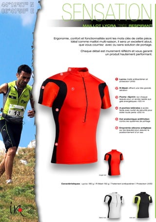 blanc-noir noir-vert
Caractéristiques : Lycra+ 180 g / R-Mesh 150 g / Traitement antibactérien / Protection UV50
rouge-noir
1
2
3
4
5
6
Lycra+ traité antibactérien et
protection UV50
R-Mesh offrant une très grande
aération
Poche «Sprint» sur chaque
épaule pour un accès rapide aux
gels énergétiques +125 ml
2 poches latérales à accès
facile avec ourlet de sécurité pour
éviter toute perte +250 ml
Col anatomique antifriction
contre les systèmes de portage
Empreinte silicone antiglisse
sur les épaules pour assurer le
positionnement d’un sac
4
3
1
2
5
6
Ergonomie, confort et fonctionnalités sont les mots clés de cette pièce.
Idéal comme maillot multi-saison, il sera un excellent atout,
que vous courriez avec ou sans solution de portage.
Chaque détail est murement réfléchi et vous garanti
un produit hautement performant.
MAILLOT LYCRA [TRÈS] RESPIRANT
SENSATION
 