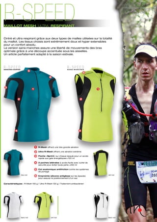 blanc-noir vert-noir blanc-noir
Caractéristiques : R-Mesh 150 g / Ultra R-Mesh 120 g / Traitement antibactérien
bleu-noir vert-noir
R-Mesh offrant une très grande aération
Ultra R-Mesh offrant une aération extrême
Poche «Sprint» sur chaque épaule pour un accès
rapide aux gels énergétiques +125 ml
2 poches latérales à accès facile avec ourlet de
sécurité pour éviter toute perte +250 ml
Col anatomique antifriction contre les systèmes
de portage
Empreinte silicone antiglisse sur les épaules
pour assurer le positionnement d’un sac
4
3
1
2
5
6
6
1
2
4
1
2
3
4
5
6
R - S P E E DMANCHES COURTES
R - S P E E DS A N S - M A N C H E S
MAILLOT MESH [ULTRA] RESPIRANT
R-SPEED
Cintré et ultra respirant grâce aux deux types de mailles utilisées sur la totalité
du maillot. Les tissus choisis sont extrêmement doux et hyper extensibles
pour un confort absolu.
La version sans-manches assure une liberté de mouvements des bras
optimale grâce à une découpe accentuée sous les aisselles.
Un article parfaitement adapté à la saison estivale.
 