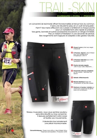 Caractéristiques : Power-Lycra 225 g / Ultra R-Mesh 120 g
Traitement anti-bactérien / Protection UV50
4
Niveau musculaire, vous vous sentirez soutenu
sans être étouffé ou trop comprimé.
Il épouse parfaitement votre corps
et facilite vos mouvements.
Il deviendra tout simplement
une pièce incontournable.
Power-Lycra à très haut degré
d’élasticité
2 Poches «Sprint» Ultra R-Mesh
pour vos ravitaillements
énergétiques +350 ml
2 Poches latérales pour votre
hydratation +250 ml
Poche dorsale zippée
+350 ml pour clefs, téléphone, ...
Empreinte silicone antiglisse
sur les cuisses : optimisez vos
appuis
Détails réfléchissants
Bande élastique large anti-
compression au bas des cuisses
Ceinture à hauteur réduite sur
l’avant pour supprimer les gènes
dues à la compression
4
3
1
2
5
6
7
8
1
2
3
5
6
7
8
Un concentré de technicité offrant fonctionnalités et tenue hors du commun.
Il sera une deuxième peau et un outil remarquable :
Faim? Vos mains effleurant vos cuisses s’arrêteront à chaque poche
pour un ravitaillement ultra rapide et pratique.
Vos gants, bonnets et autres accessoires trouveront un refuge immédiat.
Pas un instant d’hésitation ni une seconde de perdue.
Ses rangements sont logiques et adaptés à des gestes naturels.
CUISSARD LYCRA [5] POCHES
TRAIL-SKIN
 