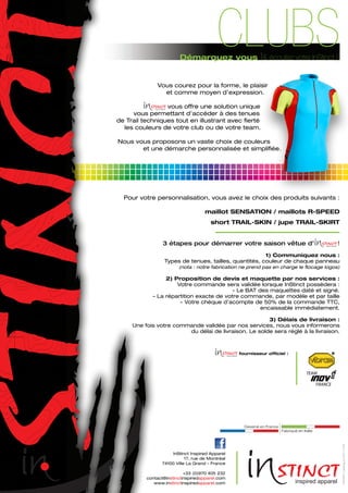 Vous courez pour la forme, le plaisir
et comme moyen d’expression.
vous offre une solution unique
vous permettant d’accéder à des tenues
de Trail techniques tout en illustrant avec fierté
les couleurs de votre club ou de votre team.
Nous vous proposons un vaste choix de couleurs
et une démarche personnalisée et simplifiée.
Pour votre personnalisation, vous avez le choix des produits suivants :
maillot SENSATION / maillots R-SPEED
short TRAIL-SKIN / jupe TRAIL-SKIRT
3 étapes pour démarrer votre saison vêtue d’ !
1) Communiquez nous :
Types de tenues, tailles, quantités, couleur de chaque panneau
(nota : notre fabrication ne prend pas en charge le flocage logos)
2) Proposition de devis et maquette par nos services :
Votre commande sera validée lorsque InStinct possèdera :
- Le BAT des maquettes daté et signé.
- La répartition exacte de votre commande, par modèle et par taille
- Votre chèque d’acompte de 50% de la commande TTC,
encaissable immédiatement.
3) Délais de livraison :
Une fois votre commande validée par nos services, nous vous informerons
du délai de livraison. Le solde sera réglé à la livraison.
InStinct Inspired Apparel
17, rue de Montréal
74100 Ville La Grand - France
+33 (0)970 405 232
contact@instinctinspiredapparel.com
www.instinctinspiredapparel.com
Démarquez vous [& écoutez votre InStinct !]
CLUBS
fournisseur officiel :
INSTINCTcatalogue2013v°1.1FR
 