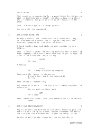 1 INT.GYM.DAY 1
Feet pound on a treadmill. Amy a young blond haired pretty
girl in leggings and a sweaty top stares down at a phone
she is holding. Her pace is slow as she focuses on the
phone.
This is a busy gym, with thumping music.
Amy gets off the treadmill
2 INT.LOCKER ROOM. DAY 2
An empty locker. The locker door is slammed shut. Amy
is now wearing a hoody. She slings her bag over her
shoulder dropping an item onto the floor.
A hand reaches down and picks up what appears to be a
tampon.
This is David a young lad wearing football shorts covering
some leggings and a shell tracksuit top in garish eighties
colours. He hands the Tampon to Amy
DAVID
Hey Amy
A moment
DAVID
Shit i Keep dropping my tampons
Brad puts the tampon in his pocket
I don’t know why I was handing it
to you
Brad smiles affectionately
Amy Looks at Brad, a little coyly but clearly enjoying the
encounter
better work on these guns
AMY
work hard!
Brad leaves the locker room. Amy watches him as he leaves.
hmmm
3 INT.GIRLS BEDROOM.NIGHT 3
Amy walks into her bedroom in her white dressing gown and
her hair is tied up in a towel whilst brushing her teeth.
She has just had a shower and is getting ready for bed.
As she is walking she stumps her toe on her chair.
(CONTINUED)
 