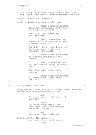 CONTINUED: 2.
She hears a ping which is from a notification on her
laptop. She has recieved a facebook request from Brad.
She smiles when she recieves this.
David sends Amy a message straight away.
DAVID’S FACEBOOK MESSAGE
Turns out the tampon wasn’t very
useful for me afterall...
But it was nice seeing you
earlier today.
AMY’S FACEBOOK MESSAGE
I would never of guessed! It was
nice seeing you too!
Would love it if i could have the
tampon returned to its owner
(laughing face emoji)
DAVID’S FACEBOOK MESSAGE
Is that you askng me out on a
date?!
AMY’S FACEBOOK MESSAGE
No that’s me asking for my tampon
back.
But if you want to call it a
date...
DAVID’S FACEBOOK MESSAGE
Ill message you later about
details x
4 EXT.CARNABY STREET. DAY 4
David and Amy are walking along Carnaby Street laughing.
Amy looks at Brad and touches his arm.
AMY
I can really see a difference of
your guns!
DAVID
Oh ive actually come to the
conclusion that this whole gym
scene isnt for me!
AMY
You’ve only just realised!
Brad pushes her flirtatously.
You shouldn’t worry about your
(MORE)
(CONTINUED)
 