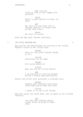 CONTINUED: 3.
AMY (cont’d)
looks as long as your happy with
yourself.
DAVID
That’s a good opinion to have, im
glad.
AMY
Ok, lets not turn this into a
therapy session! Im hungry lets
go get some lunch.
DAVID
My treat of course.
Brad and Amy walk towards resturant.
5 INT.GIRLS BEDROOM.DAY 5
Amy and her two bestfriends are sitting on her friend
Rachel’s couch in her living room.
RACHEL
he’s not that good looking though
is he..
OLIVIA
definitely not my type!
RACHEL
he’s quite geeky no?
OLIVIA
Amy, you can do so much better!
AMY
I am starting to like him though!
He has a really good personality
Rachel and Olivia give eachother a confused look.
RACHEL
Imagine what everyone else would
think when you’re seen with him!
OLIVIA
I guess it is up to you though.
Amy goes quite and looks down. She is upset at her friends
reaction.
AMY
Ive come over feeling really
tired, think im going to head
home.
 