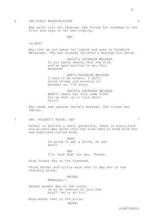 4.
6 INT.GIRLS BEDROOM.NIGHT 6
Amy walks into her bedroom. She throws her handbag on the
floor and lays on her bed sighing.
AMY
(sighs)
Amy sits up and opens her laptop and goes on Facebook
Messenger. She has already recieved a message for David.
DAVID’S FACEBOOK MESSAGE
Do you fancy seeing that new film
you’ve been wanting to see this
weekend?
AMY’S FACEBOOK MESSAGE
I need to be honest. I don’t
think things are working out
between us. I’m sorry
DAVID’S FACEBOOK MESSAGE
WHAT?! where has this come from?
Can we meet up to talk about
this?!
Amy reads and ignores David’s message. She closes her
laptop.
7 INT. FRIEND’S HOUSE. DAY 7
Rachel is hosting a small gathering. There is music,food
and alcohol.Amy walks into the room hand in hand with her
new boyfriend called Brad.
BRAD
Im going to get a drink, do you
want?
AMY
I’ll have what you get. Thanks
Brad kisses Amy on the forehead.
Drunk Rachel and Olivia walk over to Amy who is now
standing alone.
RACHEL
Ammmyyyy!!
Rachel pushes Amy on the couch.
Im so so jealous of your new
boyf!! He is so fit!
Brad walks over to the girls.
(MORE)
(CONTINUED)
 