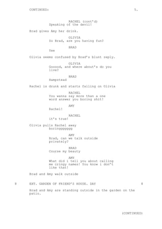 CONTINUED: 5.
RACHEL (cont’d)
Speaking of the devil!
Brad gives Amy her drink.
OLIVIA
So Brad, are you having fun?
BRAD
Yee
Olivia seems confused by Brad’s blunt reply.
OLIVIA
Gooood, and where about’s do you
live?
BRAD
Hampstead
Rachel is drunk and starts falling on Olivia
RACHEL
You wanna say more than a one
word answer you boring shit!
AMY
Rachel!
RACHEL
it’s true!
Olivia pulls Rachel away
boringgggggg
AMY
Brad, can we talk outside
privately?
BRAD
Course my beauty
AMY
What did i tell you about calling
me cringy names! You know i don’t
like that!
Brad and Amy walk outside
8 EXT. GARDEN OF FRIEND’S HOUSE. DAY 8
Brad and Amy are standing outside in the garden on the
patio.
(CONTINUED)
 