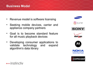 Business Model Revenue model is software licensing Seeking mobile devices, carrier and appliance company partners Goal is to become standard feature for all music playback devices Developing consumer applications to validate technology and expand algorithm’s data library 