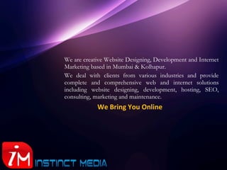 We are creative Website Designing, Development and Internet Marketing based in Mumbai & Kolhapur.  We deal with clients from various industries and provide complete and comprehensive web and internet solutions including website designing, development, hosting, SEO, consulting, marketing and maintenance.   We Bring You Online 