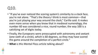 Q10.
• "If you’ve ever noticed the scoring system’s similarity to a clock face,
you’re not alone. “That’s the theory I think is most common—that
you’re just playing your way around the clock,” Carillo said. It makes
even more sense when you know that in medieval numerology, the
number 60 was considered a nice, round number, the way 100 is a
satisfying set of digits today.
• Finally, the Europeans were preoccupied with astronomy and sextant
(one-sixth of a circle), which is 60 degrees, so they may have scored
the game around the completion of a perfect circle."
• What is this Mental Floss article talking about?
 