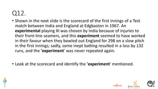 Q12.
• Shown in the next slide is the scorecard of the first innings of a Test
match between India and England at Edgbaston in 1967. An
experimental playing XI was chosen by India because of injuries to
their front-line seamers, and this experiment seemed to have worked
in their favour when they bowled out England for 298 on a slow pitch
in the first innings; sadly, some inept batting resulted in a loss by 132
runs, and the 'experiment' was never repeated again.
• Look at the scorecard and identify the 'experiment' mentioned.
 