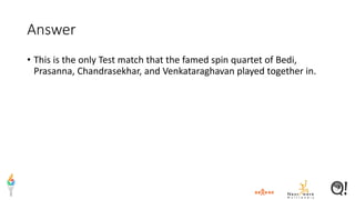 Answer
• This is the only Test match that the famed spin quartet of Bedi,
Prasanna, Chandrasekhar, and Venkataraghavan played together in.
 
