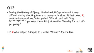 Q13.
• During the filming of Django Unchained, DiCaprio found it very
difficult during shooting to use so many racial slurs. At that point, X,
an American producer/actor pulled DiCaprio and said "Hey,
M*****f*****, get over there. It’s just another Tuesday for us. Let’s
get going."
• ID X who helped DiCaprio to use the "N-word" for the film.
 