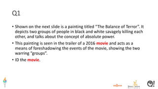 Q1
• Shown on the next slide is a painting titled “The Balance of Terror”. It
depicts two groups of people in black and white savagely killing each
other, and talks about the concept of absolute power.
• This painting is seen in the trailer of a 2016 movie and acts as a
means of foreshadowing the events of the movie, showing the two
warring “groups”.
• ID the movie.
 