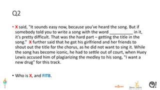 Q2
• X said, "It sounds easy now, because you've heard the song. But if
somebody told you to write a song with the word __________ in it,
it's pretty difficult. That was the hard part – getting the title in the
song.” X further said that he got his girlfriend and her friends to
shout out the title for the chorus, as he did not want to sing it. While
the song has become iconic, he had to settle out of court, when Huey
Lewis accused him of plagiarizing the medley to his song, "I want a
new drug" for this track.
• Who is X, and FITB.
 