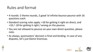 Rules and format
• 4 rounds: 2 theme rounds, 2 good ‘ol infinite bounce-pounce with 16
questions each.
• Standard scoring rules apply: +10 for getting it right on direct, and
+10 / -10 for getting it right / wrong on the pounce.
• You are not allowed to pounce on your own direct question, please
note.
• As always, quizmasters’ decision is final and binding. In case of any
disputes, let’s just blame Sreenivas.
 