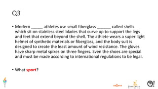 Q3
• Modern _____ athletes use small fiberglass ______ called shells
which sit on stainless steel blades that curve up to support the legs
and feet that extend beyond the shell. The athlete wears a super light
helmet of synthetic materials or fiberglass, and the body suit is
designed to create the least amount of wind resistance. The gloves
have sharp metal spikes on three fingers. Even the shoes are special
and must be made according to international regulations to be legal.
• What sport?
 