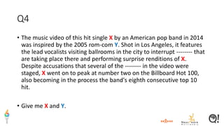 Q4
• The music video of this hit single X by an American pop band in 2014
was inspired by the 2005 rom-com Y. Shot in Los Angeles, it features
the lead vocalists visiting ballrooms in the city to interrupt -------- that
are taking place there and performing surprise renditions of X.
Despite accusations that several of the -------- in the video were
staged, X went on to peak at number two on the Billboard Hot 100,
also becoming in the process the band's eighth consecutive top 10
hit.
• Give me X and Y.
 