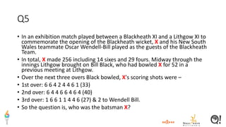 Q5
• In an exhibition match played between a Blackheath XI and a Lithgow XI to
commemorate the opening of the Blackheath wicket, X and his New South
Wales teammate Oscar Wendell-Bill played as the guests of the Blackheath
Team.
• In total, X made 256 including 14 sixes and 29 fours. Midway through the
innings Lithgow brought on Bill Black, who had bowled X for 52 in a
previous meeting at Lithgow.
• Over the next three overs Black bowled, X's scoring shots were –
• 1st over: 6 6 4 2 4 4 6 1 (33)
• 2nd over: 6 4 4 6 6 4 6 4 (40)
• 3rd over: 1 6 6 1 1 4 4 6 (27) & 2 to Wendell Bill.
• So the question is, who was the batsman X?
 