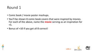 Round 1
• Comic book / movie poster mashups.
• You’ll be shown 8 comic book covers that were inspired by movies.
For each of the above, name the movie serving as an inspiration for
+5.
• Bonus of +10 if you get all 8 correct!
 