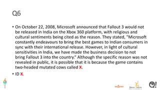 Q6
• On October 22, 2008, Microsoft announced that Fallout 3 would not
be released in India on the Xbox 360 platform, with religious and
cultural sentiments being cited as the reason. They stated, "Microsoft
constantly endeavours to bring the best games to Indian consumers in
sync with their international release. However, in light of cultural
sensitivities in India, we have made the business decision to not
bring Fallout 3 into the country.“ Although the specific reason was not
revealed in public, it is possible that it is because the game contains
two-headed mutated cows called X.
• ID X.
 