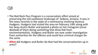 Q8
• The Red Rock Pass Program is a conservation effort aimed at
preserving the red sandstone landscape of Sedona, Arizona. It was in
the news recently in the wake of a controversy involving Vanessa
Hudgens. Hudgens had visited the area on February 14th along with
her beau Austin Butler and posted a photo on her Instagram (since
deleted) of them doing something that drew flak from
environmentalists. Hudgens and Butler are now under investigation
from authorities for the offence and could face criminal charges for
the same.
• What did Hudgens and Butler do that had the conservationists up in
arms?
 