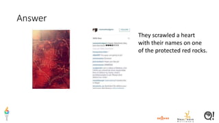 Answer
They scrawled a heart
with their names on one
of the protected red rocks.
 