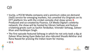 Q9
• Vuclip, a PCCW Media company and a premium video-on-demand
(VoD) service for emerging markets, has unveiled Viu Originals on its
OTT platform Viu with the cricket comedy chat show series X.
Produced and co-created by Fluence, CA Media Digital’s celebrity
network, the show will be hosted by Vikram Sathaye and feature
cricketing greats such as Sachin Tendulkar, Virender Sehwag, Zaheer
Khan and Harbhajan Singh.
• The first episode featured Sehwag in which he not only took a dig at
Zaheer Khan being Gyan Baba but also ridiculed Shoaib Akhthar and
Rana Naved for praising the Indian team for money.
• ID X.
 