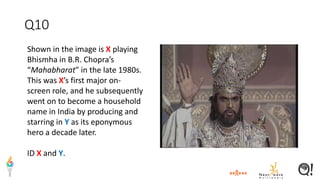 Q10
Shown in the image is X playing
Bhismha in B.R. Chopra’s
“Mahabharat” in the late 1980s.
This was X’s first major on-
screen role, and he subsequently
went on to become a household
name in India by producing and
starring in Y as its eponymous
hero a decade later.
ID X and Y.
 