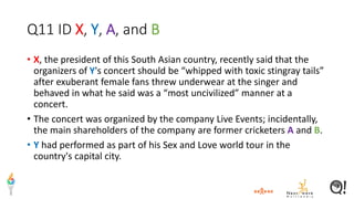 Q11 ID X, Y, A, and B
• X, the president of this South Asian country, recently said that the
organizers of Y's concert should be “whipped with toxic stingray tails”
after exuberant female fans threw underwear at the singer and
behaved in what he said was a “most uncivilized” manner at a
concert.
• The concert was organized by the company Live Events; incidentally,
the main shareholders of the company are former cricketers A and B.
• Y had performed as part of his Sex and Love world tour in the
country's capital city.
 