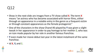 Q12
• Show in the next slide are images from a TV show called X. The term X
means “an actress who has become associated with horror films, either
through an appearance in a notable entry in the genre as a frequent victim
or through constant appearances as the female protagonist.”
• One of the characters in the show Chanel #3 played by Y was given a slight
tweak in her appearance in order to pay homage to her mother Z, who was
an icon made popular by her role in another famous franchise.
• Y even made her movie debut last year in the latest instalment of the same
franchise.
• Id X, Y, and Z.
 