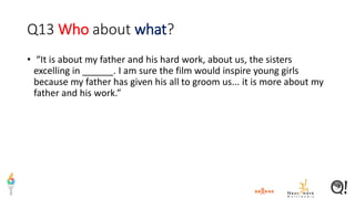 Q13 Who about what?
• “It is about my father and his hard work, about us, the sisters
excelling in ______. I am sure the film would inspire young girls
because my father has given his all to groom us... it is more about my
father and his work.”
 