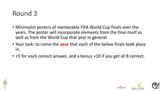 Round 3
• Minimalist posters of memorable FIFA World Cup finals over the
years. The poster will incorporate elements from the final itself as
well as from the World Cup that year in general.
• Your task: to name the year that each of the below finals took place
in.
• +5 for each correct answer, and a bonus +10 if you get all 8 correct.
 