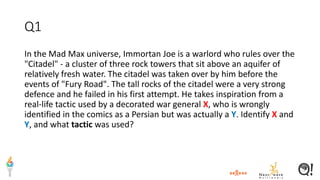 Q1
In the Mad Max universe, Immortan Joe is a warlord who rules over the
"Citadel" - a cluster of three rock towers that sit above an aquifer of
relatively fresh water. The citadel was taken over by him before the
events of "Fury Road". The tall rocks of the citadel were a very strong
defence and he failed in his first attempt. He takes inspiration from a
real-life tactic used by a decorated war general X, who is wrongly
identified in the comics as a Persian but was actually a Y. Identify X and
Y, and what tactic was used?
 