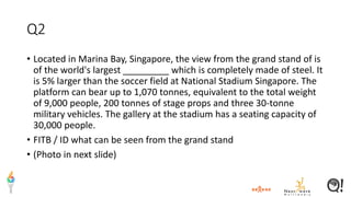 Q2
• Located in Marina Bay, Singapore, the view from the grand stand of is
of the world's largest _________ which is completely made of steel. It
is 5% larger than the soccer field at National Stadium Singapore. The
platform can bear up to 1,070 tonnes, equivalent to the total weight
of 9,000 people, 200 tonnes of stage props and three 30-tonne
military vehicles. The gallery at the stadium has a seating capacity of
30,000 people.
• FITB / ID what can be seen from the grand stand
• (Photo in next slide)
 
