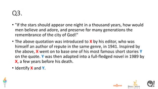 Q3.
• "If the stars should appear one night in a thousand years, how would
men believe and adore, and preserve for many generations the
remembrance of the city of God!"
• The above quotation was introduced to X by his editor, who was
himself an author of repute in the same genre, in 1941. Inspired by
the above, X went on to base one of his most famous short stories Y
on the quote. Y was then adapted into a full-fledged novel in 1989 by
X, a few years before his death.
• Identify X and Y.
 