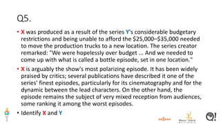 Q5.
• X was produced as a result of the series Y's considerable budgetary
restrictions and being unable to afford the $25,000–$35,000 needed
to move the production trucks to a new location. The series creator
remarked: "We were hopelessly over budget ... And we needed to
come up with what is called a bottle episode, set in one location."
• X is arguably the show's most polarizing episode. It has been widely
praised by critics; several publications have described it one of the
series' finest episodes, particularly for its cinematography and for the
dynamic between the lead characters. On the other hand, the
episode remains the subject of very mixed reception from audiences,
some ranking it among the worst episodes.
• Identify X and Y
 