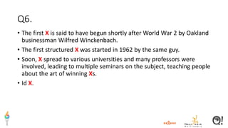 Q6.
• The first X is said to have begun shortly after World War 2 by Oakland
businessman Wilfred Winckenbach.
• The first structured X was started in 1962 by the same guy.
• Soon, X spread to various universities and many professors were
involved, leading to multiple seminars on the subject, teaching people
about the art of winning Xs.
• Id X.
 